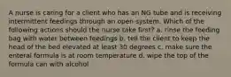 A nurse is caring for a client who has an NG tube and is receiving intermittent feedings through an open system. Which of the following actions should the nurse take first? a. rinse the feeding bag with water between feedings b. tell the client to keep the head of the bed elevated at least 30 degrees c. make sure the enteral formula is at room temperature d. wipe the top of the formula can with alcohol