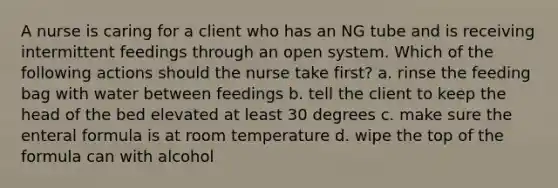 A nurse is caring for a client who has an NG tube and is receiving intermittent feedings through an open system. Which of the following actions should the nurse take first? a. rinse the feeding bag with water between feedings b. tell the client to keep the head of the bed elevated at least 30 degrees c. make sure the enteral formula is at room temperature d. wipe the top of the formula can with alcohol