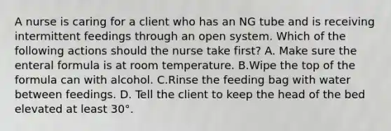 A nurse is caring for a client who has an NG tube and is receiving intermittent feedings through an open system. Which of the following actions should the nurse take first? A. Make sure the enteral formula is at room temperature. B.Wipe the top of the formula can with alcohol. C.Rinse the feeding bag with water between feedings. D. Tell the client to keep the head of the bed elevated at least 30°.