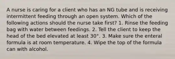 A nurse is caring for a client who has an NG tube and is receiving intermittent feeding through an open system. Which of the following actions should the nurse take first? 1. Rinse the feeding bag with water between feedings. 2. Tell the client to keep the head of the bed elevated at least 30°. 3. Make sure the enteral formula is at room temperature. 4. Wipe the top of the formula can with alcohol.