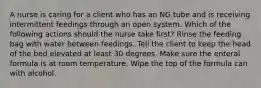 A nurse is caring for a client who has an NG tube and is receiving intermittent feedings through an open system. Which of the following actions should the nurse take first? Rinse the feeding bag with water between feedings. Tell the client to keep the head of the bed elevated at least 30 degrees. Make sure the enteral formula is at room temperature. Wipe the top of the formula can with alcohol.