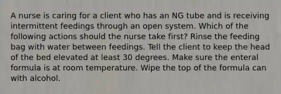 A nurse is caring for a client who has an NG tube and is receiving intermittent feedings through an open system. Which of the following actions should the nurse take first? Rinse the feeding bag with water between feedings. Tell the client to keep the head of the bed elevated at least 30 degrees. Make sure the enteral formula is at room temperature. Wipe the top of the formula can with alcohol.