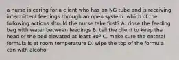 a nurse is caring for a client who has an NG tube and is receiving intermittent feedings through an open system. which of the following actions should the nurse take first? A. rinse the feeding bag with water between feedings B. tell the client to keep the head of the bed elevated at least 30º C. make sure the enteral formula is at room temperature D. wipe the top of the formula can with alcohol