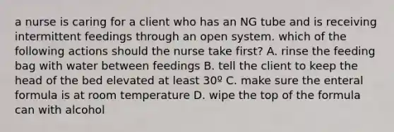 a nurse is caring for a client who has an NG tube and is receiving intermittent feedings through an open system. which of the following actions should the nurse take first? A. rinse the feeding bag with water between feedings B. tell the client to keep the head of the bed elevated at least 30º C. make sure the enteral formula is at room temperature D. wipe the top of the formula can with alcohol