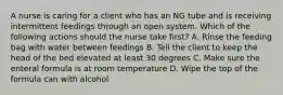 A nurse is caring for a client who has an NG tube and is receiving intermittent feedings through an open system. Which of the following actions should the nurse take first? A. Rinse the feeding bag with water between feedings B. Tell the client to keep the head of the bed elevated at least 30 degrees C. Make sure the enteral formula is at room temperature D. Wipe the top of the formula can with alcohol