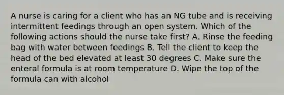 A nurse is caring for a client who has an NG tube and is receiving intermittent feedings through an open system. Which of the following actions should the nurse take first? A. Rinse the feeding bag with water between feedings B. Tell the client to keep the head of the bed elevated at least 30 degrees C. Make sure the enteral formula is at room temperature D. Wipe the top of the formula can with alcohol