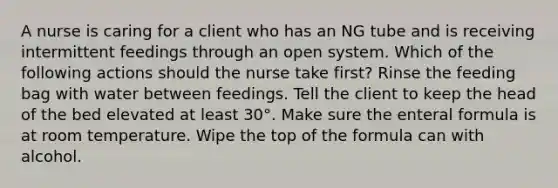 A nurse is caring for a client who has an NG tube and is receiving intermittent feedings through an open system. Which of the following actions should the nurse take first? Rinse the feeding bag with water between feedings. Tell the client to keep the head of the bed elevated at least 30°. Make sure the enteral formula is at room temperature. Wipe the top of the formula can with alcohol.