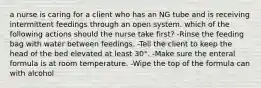 a nurse is caring for a client who has an NG tube and is receiving intermittent feedings through an open system. which of the following actions should the nurse take first? -Rinse the feeding bag with water between feedings. -Tell the client to keep the head of the bed elevated at least 30°. -Make sure the enteral formula is at room temperature. -Wipe the top of the formula can with alcohol