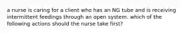 a nurse is caring for a client who has an NG tube and is receiving intermittent feedings through an open system. which of the following actions should the nurse take first?