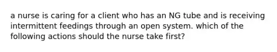 a nurse is caring for a client who has an NG tube and is receiving intermittent feedings through an open system. which of the following actions should the nurse take first?