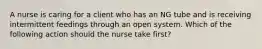 A nurse is caring for a client who has an NG tube and is receiving intermittent feedings through an open system. Which of the following action should the nurse take first?