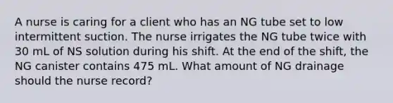 A nurse is caring for a client who has an NG tube set to low intermittent suction. The nurse irrigates the NG tube twice with 30 mL of NS solution during his shift. At the end of the shift, the NG canister contains 475 mL. What amount of NG drainage should the nurse record?