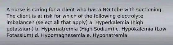 A nurse is caring for a client who has a NG tube with suctioning. The client is at risk for which of the following electrolyte imbalance? (select all that apply) a. Hyperkalemia (high potassium) b. Hypernatremia (High Sodium) c. Hypokalemia (Low Potassium) d. Hypomagnesemia e. Hyponatremia