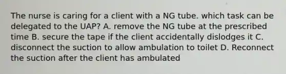 The nurse is caring for a client with a NG tube. which task can be delegated to the UAP? A. remove the NG tube at the prescribed time B. secure the tape if the client accidentally dislodges it C. disconnect the suction to allow ambulation to toilet D. Reconnect the suction after the client has ambulated