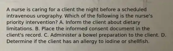 A nurse is caring for a client the night before a scheduled intravenous urography. Which of the following is the nurse's priority intervention? A. Inform the client about dietary limitations. B. Place the informed consent document in the client's record. C. Administer a bowel preparation to the client. D. Determine if the client has an allergy to iodine or shellfish.