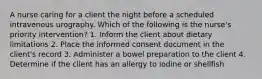 A nurse caring for a client the night before a scheduled intravenous urography. Which of the following is the nurse's priority intervention? 1. Inform the client about dietary limitations 2. Place the informed consent document in the client's record 3. Administer a bowel preparation to the client 4. Determine if the client has an allergy to iodine or shellfish