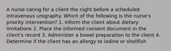 A nurse caring for a client the night before a scheduled intravenous urography. Which of the following is the nurse's priority intervention? 1. Inform the client about dietary limitations 2. Place the informed consent document in the client's record 3. Administer a bowel preparation to the client 4. Determine if the client has an allergy to iodine or shellfish