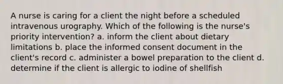 A nurse is caring for a client the night before a scheduled intravenous urography. Which of the following is the nurse's priority intervention? a. inform the client about dietary limitations b. place the informed consent document in the client's record c. administer a bowel preparation to the client d. determine if the client is allergic to iodine of shellfish