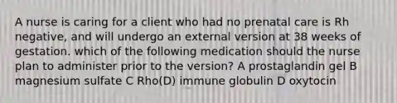 A nurse is caring for a client who had no prenatal care is Rh negative, and will undergo an external version at 38 weeks of gestation. which of the following medication should the nurse plan to administer prior to the version? A prostaglandin gel B magnesium sulfate C Rho(D) immune globulin D oxytocin