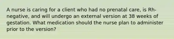 A nurse is caring for a client who had no prenatal care, is Rh-negative, and will undergo an external version at 38 weeks of gestation. What medication should the nurse plan to administer prior to the version?