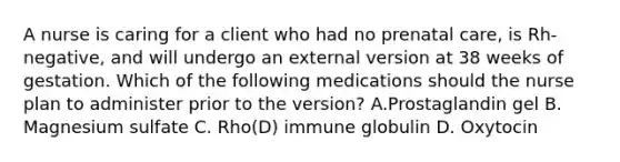 A nurse is caring for a client who had no prenatal care, is Rh-negative, and will undergo an external version at 38 weeks of gestation. Which of the following medications should the nurse plan to administer prior to the version? A.﻿﻿﻿Prostaglandin gel ﻿﻿﻿B. Magnesium sulfate ﻿﻿﻿C. Rho(D) immune globulin ﻿﻿﻿D. Oxytocin