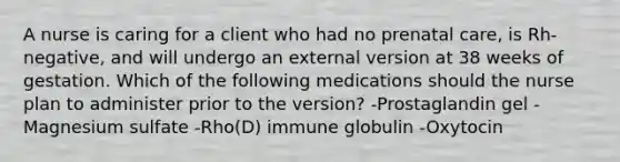 A nurse is caring for a client who had no prenatal care, is Rh-negative, and will undergo an external version at 38 weeks of gestation. Which of the following medications should the nurse plan to administer prior to the version? -Prostaglandin gel -Magnesium sulfate -Rho(D) immune globulin -Oxytocin