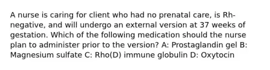 A nurse is caring for client who had no prenatal care, is Rh-negative, and will undergo an external version at 37 weeks of gestation. Which of the following medication should the nurse plan to administer prior to the version? A: Prostaglandin gel B: Magnesium sulfate C: Rho(D) immune globulin D: Oxytocin