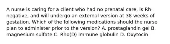 A nurse is caring for a client who had no prenatal care, is Rh-negative, and will undergo an external version at 38 weeks of gestation. Which of the following medications should the nurse plan to administer prior to the version? A. prostaglandin gel B. magnesium sulfate C. Rho(D) immune globulin D. Oxytocin