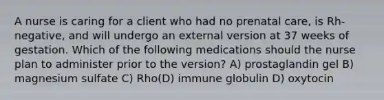 A nurse is caring for a client who had no prenatal care, is Rh-negative, and will undergo an external version at 37 weeks of gestation. Which of the following medications should the nurse plan to administer prior to the version? A) prostaglandin gel B) magnesium sulfate C) Rho(D) immune globulin D) oxytocin