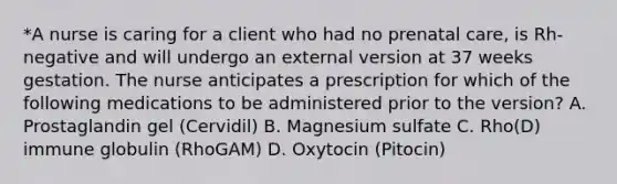 *A nurse is caring for a client who had no prenatal care, is Rh-negative and will undergo an external version at 37 weeks gestation. The nurse anticipates a prescription for which of the following medications to be administered prior to the version? A. Prostaglandin gel (Cervidil) B. Magnesium sulfate C. Rho(D) immune globulin (RhoGAM) D. Oxytocin (Pitocin)