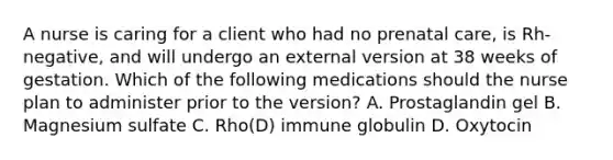 A nurse is caring for a client who had no prenatal care, is Rh-negative, and will undergo an external version at 38 weeks of gestation. Which of the following medications should the nurse plan to administer prior to the version? A. Prostaglandin gel B. Magnesium sulfate C. Rho(D) immune globulin D. Oxytocin