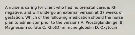 A nurse is caring for client who had no prenatal care, is Rh-negative, and will undergo an external version at 37 weeks of gestation. Which of the following medication should the nurse plan to administer prior to the version? A. Prostaglandin gel B. Magnesium sulfate C. Rho(D) immune globulin D. Oxytocin