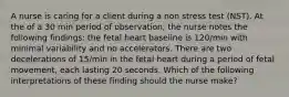 A nurse is caring for a client during a non stress test (NST). At the of a 30 min period of observation, the nurse notes the following findings: the fetal heart baseline is 120/min with minimal variability and no accelerators. There are two decelerations of 15/min in the fetal heart during a period of fetal movement, each lasting 20 seconds. Which of the following interpretations of these finding should the nurse make?