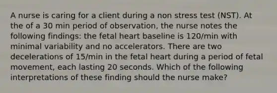 A nurse is caring for a client during a non stress test (NST). At the of a 30 min period of observation, the nurse notes the following findings: the fetal heart baseline is 120/min with minimal variability and no accelerators. There are two decelerations of 15/min in the fetal heart during a period of fetal movement, each lasting 20 seconds. Which of the following interpretations of these finding should the nurse make?