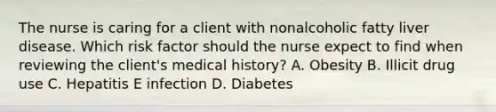 The nurse is caring for a client with nonalcoholic fatty liver disease. Which risk factor should the nurse expect to find when reviewing the​ client's medical​ history? A. Obesity B. Illicit drug use C. Hepatitis E infection D. Diabetes