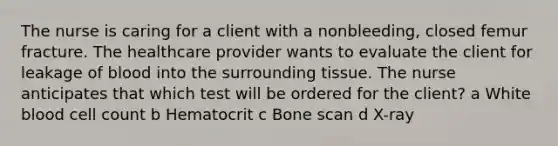 The nurse is caring for a client with a​ nonbleeding, closed femur fracture. The healthcare provider wants to evaluate the client for leakage of blood into the surrounding tissue. The nurse anticipates that which test will be ordered for the​ client? a White blood cell count b Hematocrit c Bone scan d ​X-ray