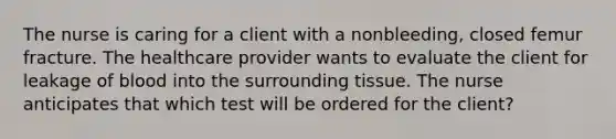 The nurse is caring for a client with a​ nonbleeding, closed femur fracture. The healthcare provider wants to evaluate the client for leakage of blood into the surrounding tissue. The nurse anticipates that which test will be ordered for the​ client?