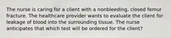 The nurse is caring for a client with a nonbleeding, closed femur fracture. The healthcare provider wants to evaluate the client for leakage of blood into the surrounding tissue. The nurse anticipates that which test will be ordered for the client?