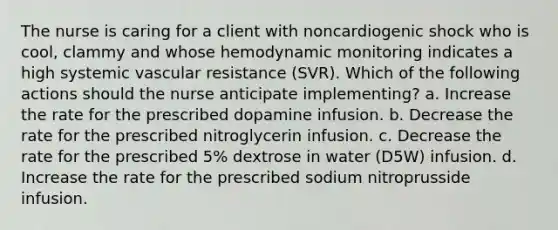 The nurse is caring for a client with noncardiogenic shock who is cool, clammy and whose hemodynamic monitoring indicates a high systemic vascular resistance (SVR). Which of the following actions should the nurse anticipate implementing? a. Increase the rate for the prescribed dopamine infusion. b. Decrease the rate for the prescribed nitroglycerin infusion. c. Decrease the rate for the prescribed 5% dextrose in water (D5W) infusion. d. Increase the rate for the prescribed sodium nitroprusside infusion.