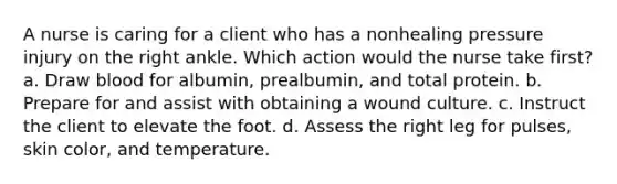 A nurse is caring for a client who has a nonhealing pressure injury on the right ankle. Which action would the nurse take first? a. Draw blood for albumin, prealbumin, and total protein. b. Prepare for and assist with obtaining a wound culture. c. Instruct the client to elevate the foot. d. Assess the right leg for pulses, skin color, and temperature.