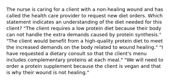 The nurse is caring for a client with a non-healing wound and has called the health care provider to request new diet orders. Which statement indicates an understanding of the diet needed for this client? "The client requires a low protein diet because their body can not handle the extra demands caused by protein synthesis." "The client would benefit from a high-quality protein diet to meet the increased demands on the body related to wound healing." "I have requested a dietary consult so that the client's menu includes complementary proteins at each meal." "We will need to order a protein supplement because the client is vegan and that is why their wound is not healing."