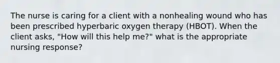 The nurse is caring for a client with a nonhealing wound who has been prescribed hyperbaric oxygen therapy (HBOT). When the client asks, "How will this help me?" what is the appropriate nursing response?