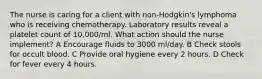 The nurse is caring for a client with non-Hodgkin's lymphoma who is receiving chemotherapy. Laboratory results reveal a platelet count of 10,000/ml. What action should the nurse implement? A Encourage fluids to 3000 ml/day. B Check stools for occult blood. C Provide oral hygiene every 2 hours. D Check for fever every 4 hours.