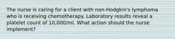 The nurse is caring for a client with non-Hodgkin's lymphoma who is receiving chemotherapy. Laboratory results reveal a platelet count of 10,000/ml. What action should the nurse implement?