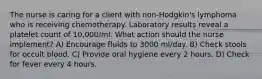 The nurse is caring for a client with non-Hodgkin's lymphoma who is receiving chemotherapy. Laboratory results reveal a platelet count of 10,000/ml. What action should the nurse implement? A) Encourage fluids to 3000 ml/day. B) Check stools for occult blood. C) Provide oral hygiene every 2 hours. D) Check for fever every 4 hours.