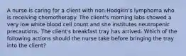 A nurse is caring for a client with non-Hodgkin's lymphoma who is receiving chemotherapy. The client's morning labs showed a very low white blood cell count and she institutes neutropenic precautions. The client's breakfast tray has arrived- Which of the following actions should the nurse take before bringing the tray into the client?