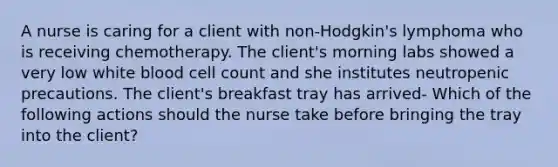 A nurse is caring for a client with non-Hodgkin's lymphoma who is receiving chemotherapy. The client's morning labs showed a very low white blood cell count and she institutes neutropenic precautions. The client's breakfast tray has arrived- Which of the following actions should the nurse take before bringing the tray into the client?