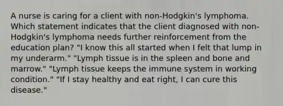 A nurse is caring for a client with non-Hodgkin's lymphoma. Which statement indicates that the client diagnosed with non-Hodgkin's lymphoma needs further reinforcement from the education plan? "I know this all started when I felt that lump in my underarm." "Lymph tissue is in the spleen and bone and marrow." "Lymph tissue keeps the immune system in working condition." "If I stay healthy and eat right, I can cure this disease."