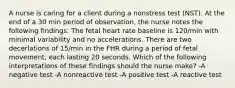 A nurse is caring for a client during a nonstress test (NST). At the end of a 30 min period of observation, the nurse notes the following findings: The fetal heart rate baseline is 120/min with minimal variability and no accelerations. There are two decerlations of 15/min in the FHR during a period of fetal movement, each lasting 20 seconds. Which of the following interpretations of these findings should the nurse make? -A negative test -A nonreactive test -A positive test -A reactive test