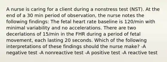 A nurse is caring for a client during a nonstress test (NST). At the end of a 30 min period of observation, the nurse notes the following findings: The fetal heart rate baseline is 120/min with minimal variability and no accelerations. There are two decerlations of 15/min in the FHR during a period of fetal movement, each lasting 20 seconds. Which of the following interpretations of these findings should the nurse make? -A negative test -A nonreactive test -A positive test -A reactive test